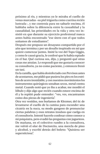 62
próximo al río, y mientras yo le miraba el cuello de
venas marcadas –su piel trigueña como cuerina recién
lustrada–, y me contenía para no saltarle encima, él
hablaba sobre la diferencia entre la casualidad y la
causalidad, las prioridades en la vida y otra vez in-
sistió en que durante su ejercicio profesional nunca
antes había encontrado “ese útero con el que todos
soñamos de estudiantes”.
Después me propuso un desayuno compartido por el
año que termina y por un desafío inspirado en mí que
quiere comenzar juntos. Imité la voz del Topo Giggio,
y como le causó gracia, le confesé que lo había espiado
en el bar. Qué curiosa sos, dijo, y preguntó qué otras
cosas me atraían. Le respondí que me gustaría conocer
su consultorio, ya no como paciente, y entonces frenó
un taxi.
En la camilla, que había desinfectado con Pervinox antes
de acostarnos, me pidió que pusiera los pies en los estri-
bos de acero inoxidable, y con nuestros movimientos los
instrumentos quirúrgicos sonaban secos, metal contra
metal. Cuando notó que yo iba a acabar, me mordió el
lóbulo y dijo algo que recién cuando estuve encima de
él y lo repitió pude entender: “ves, ves, encastramos
como dos piezas de ingeniería”.
Otra vez vestidos, nos burlamos de Klezmer, del tic de
levantarse el cuello de la camisa para esconder una
cicatriz en la nuca, su modo gangoso de pronunciar
ciertas palabras y esos retratos insulsos que cuelga en
el consultorio. Intenté hacerlo confesar cómo conoce a
mi psiquiatra, pero evadió las preguntas con jugueteos.
De mañana, en el colectivo rumbo a la consultora,
me volvió el olor de Doctorcito, una mezcla de pino
y alcohol, y escribí detrás del boleto: “Quisiera ser
supersticiosa”.
 