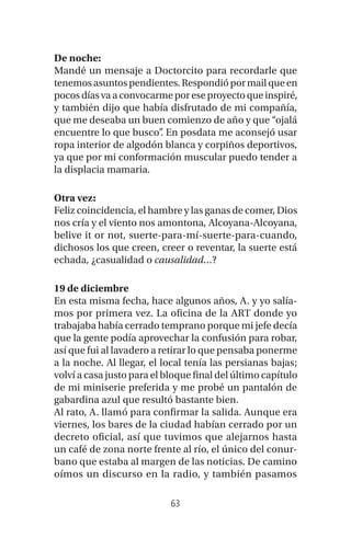 63
De noche:
Mandé un mensaje a Doctorcito para recordarle que
tenemos asuntos pendientes. Respondió por mail que en
pocosdíasvaaconvocarmeporeseproyectoqueinspiré,
y también dijo que había disfrutado de mi compañía,
que me deseaba un buen comienzo de año y que “ojalá
encuentre lo que busco”. En posdata me aconsejó usar
ropa interior de algodón blanca y corpiños deportivos,
ya que por mi conformación muscular puedo tender a
la displacia mamaria.
Otra vez:
Feliz coincidencia, el hambre y las ganas de comer, Dios
nos cría y el viento nos amontona, Alcoyana-Alcoyana,
belive it or not, suerte-para-mí-suerte-para-cuando,
dichosos los que creen, creer o reventar, la suerte está
echada, ¿casualidad o causalidad…?
19 de diciembre
En esta misma fecha, hace algunos años, A. y yo salía-
mos por primera vez. La oficina de la ART donde yo
trabajaba había cerrado temprano porque mi jefe decía
que la gente podía aprovechar la confusión para robar,
así que fui al lavadero a retirar lo que pensaba ponerme
a la noche. Al llegar, el local tenía las persianas bajas;
volví a casa justo para el bloque final del último capítulo
de mi miniserie preferida y me probé un pantalón de
gabardina azul que resultó bastante bien.
Al rato, A. llamó para confirmar la salida. Aunque era
viernes, los bares de la ciudad habían cerrado por un
decreto oficial, así que tuvimos que alejarnos hasta
un café de zona norte frente al río, el único del conur-
bano que estaba al margen de las noticias. De camino
oímos un discurso en la radio, y también pasamos
 