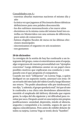 65
Casualidades con A.:
-nuestras abuelas maternas nacieron el mismo día y
año
- laúnicavezquejugamosalDiccionariodimosidénticas
definiciones para una palabra desconocida
-los dos sufrimos mononucleosis a los nueve años
-dormimos en la misma cama del mismo hotel tres es-
trellas en Montevideo con una semana de diferencia,
poco antes de conocernos
-fuimos elegidos fiscales de mesa en las últimas elec-
ciones municipales
-sincronizamos el orgasmo en seis ocasiones
-nos gustamos
20 de diciembre
La consigna de la sesión de hoy fue confesarle a un in-
tegrante del grupo, como si estuviéramos ante el espejo,
algo vergonzoso de nuestra personalidad con “ejemplos
concretos”. Luego debíamos anotar en un papel cinco
posibles motivos que explicaran esa conducta y com-
pararlo con el que proponía el compañero.
Cuando me tocó “reflejarme” en Lorena Vega, a quien
desfiguré en un supuesto sueño, amenacé con irme. Oí
unrevuelodelotroladodelvidrioGesellyluegoKlezmer
me retuvo. “No podés abandonar sólo por intolerancia”,
medijo,“yademás,elgrupoquedaríamal”.Asíquealrato
le confesaba a esa chica mis desórdenes alimenticios:
mentirle el empleado del delivery diciendo que espero
gente, la culpa del día siguiente y mi dificultad para vo-
mitarporasco.Despuésanotéenunatarjetamispropias
justificaciones: ansiedad, depresión, miedo al silencio,
angustia y compulsión a la comida, segura de que en
alguna coincidiríamos. Pero antes de exhibir delante de
todos su tarjeta, Lorena Vega se tentó; decía “hambre”.
 