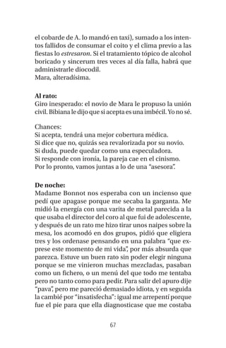 67
el cobarde de A. lo mandó en taxi), sumado a los inten-
tos fallidos de consumar el coito y el clima previo a las
fiestas lo estresaron. Si el tratamiento tópico de alcohol
boricado y sincerum tres veces al día falla, habrá que
administrarle diocodil.
Mara, alteradísima.
Al rato:
Giro inesperado: el novio de Mara le propuso la unión
civil.Bibianaledijoquesiaceptaesunaimbécil.Yonosé.
Chances:
Si acepta, tendrá una mejor cobertura médica.
Si dice que no, quizás sea revalorizada por su novio.
Si duda, puede quedar como una especuladora.
Si responde con ironía, la pareja cae en el cinismo.
Por lo pronto, vamos juntas a lo de una “asesora”.
De noche:
Madame Bonnot nos esperaba con un incienso que
pedí que apagase porque me secaba la garganta. Me
midió la energía con una varita de metal parecida a la
que usaba el director del coro al que fui de adolescente,
y después de un rato me hizo tirar unos naipes sobre la
mesa, los acomodó en dos grupos, pidió que eligiera
tres y los ordenase pensando en una palabra “que ex-
prese este momento de mi vida”, por más absurda que
parezca. Estuve un buen rato sin poder elegir ninguna
porque se me vinieron muchas mezcladas, pasaban
como un fichero, o un menú del que todo me tentaba
pero no tanto como para pedir. Para salir del apuro dije
“pava”, pero me pareció demasiado idiota, y en seguida
la cambié por “insatisfecha”: igual me arrepentí porque
fue el pie para que ella diagnosticase que me costaba
 