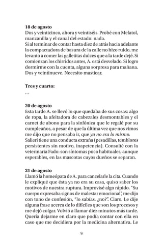 9
18 de agosto
Dos y veinticinco, ahora y veintiséis. Probé con Melatol,
manzanilla y el canal del estado: nada.
Sialterminardecontarhastadiezdeatráshaciaadelante
la compactadora de basura de la calle no hizo ruido, me
levanto a comer las galletitas dulces que a la tarde dejé. Si
comienzan los chirridos antes, A. está desvelado. Si logro
dormirme con la cuenta, alguna sorpresa para mañana.
Dos y veintinueve. Necesito masticar.
Tres y cuarto:
…
20 de agosto
Esta tarde A. se llevó lo que quedaba de sus cosas: algo
de ropa, la afeitadora de cabezales desmontables y el
carnet de abono para la sinfónica que le regalé por su
cumpleaños, a pesar de que la última vez que nos vimos
me dijo que no pensaba ir, que ya no era lo mismo.
Salieri tiene una conducta extraña (pesadillas, temblores
persistentes sin motivo, inapetencia). Consulté con la
veterinaria Fado: son síntomas poco habituales, aunque
esperables, en las mascotas cuyos dueños se separan.
21 de agosto
LlamólahomeópatadeA.paracancelarlelacita.Cuando
le expliqué que ésta ya no era su casa, quiso saber los
motivos de nuestra ruptura. Improvisé algo rápido. “Su
cuerpoexpresabasignos de malestaremocional”, me dijo
con tono de confesión, “lo sabías, ¿no?”. Claro. Le dije
alguna frase acerca de lo difíciles que son los procesos y
me dejó colgar. Volvió a llamar diez minutos más tarde.
Quería dejarme en claro que podía contar con ella en
caso que me decidiera por la medicina alternativa. Le
 