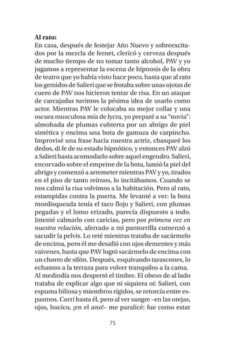 75
Al rato:
En casa, después de festejar Año Nuevo y sobreexcita-
dos por la mezcla de fernet, clericó y cerveza después
de mucho tiempo de no tomar tanto alcohol, PAV y yo
jugamos a representar la escena de hipnosis de la obra
de teatro que yo había visto hace poco, hasta que al rato
los gemidos de Salieri que se frotaba sobre unas ojotas de
cuero de PAV nos hicieron tentar de risa. En un ataque
de carcajadas tuvimos la pésima idea de usarlo como
actor. Mientras PAV le colocaba su mejor collar y una
oscura musculosa mía de lycra, yo preparé a su “novia”:
almohada de plumas cubierta por un abrigo de piel
sintética y encima una bota de gamuza de carpincho.
Improvisé una frase hacia nuestra actriz, chasqueé los
dedos, di fe de su estado hipnótico, y entonces PAV alzó
a Salieri hasta acomodarlo sobre aquel engendro. Salieri,
encorvado sobre el empeine de la bota, lamió la piel del
abrigo y comenzó a arremeter mientras PAV y yo, tirados
en el piso de tanto reírnos, lo incitábamos. Cuando se
nos calmó la risa volvimos a la habitación. Pero al rato,
estampidas contra la puerta. Me levanté a ver: la bota
mordisqueada tenía el taco flojo y Salieri, con plumas
pegadas y el lomo erizado, parecía dispuesto a todo.
Intenté calmarlo con caricias, pero por primera vez en
nuestra relación, aferrado a mi pantorrilla comenzó a
sacudir la pelvis. Lo reté mientras trataba de sacármelo
de encima, pero él me desafió con ojos dementes y más
vaivenes, hasta que PAV logró sacármelo de encima con
un chorro de sifón. Después, esquivando tarascones, lo
echamos a la terraza para volver tranquilos a la cama.
Al mediodía nos despertó el timbre. El obeso de al lado
trataba de explicar algo que ni siquiera oí: Salieri, con
espuma biliosa y miembros rígidos, se retorcía entre es-
pasmos. Corrí hasta él, pero al ver sangre –en las orejas,
ojos, hocico, ¡en el ano!– me paralicé: fue como estar
 