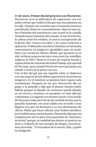 79
11 de enero. Primer día del proyecto con Doctorcito
Doctorcito tuvo la delicadeza de esperarme con ese
ambo celeste que usaba el día que nos encontramos en
la calle. Después de controlar que el material estuviera
esterilizado, firmé un consentimiento, dejé mi ropa so-
bre el biombo del consultorio y me acosté en la camilla
mirando hacia el monitor del costado. Al rato Doctorcito,
la cabeza entre los estribos, se secó la transpiración de
la frente, dijo “manos a la obra” y de a poco comenzó a
aplicarme el dilatador mecánico mientras yo intentaba
concentrarme en imágenes agradables para no sentir
dolor (un recital de Marisa Monte que pasaron en la
tele; mi fiesta sorpresa de hace unos años; las estrellitas
mágicas de PAV). Reservé el truco de respirar hondo y
repasarletrasdecancionesdeIsabelPantoja,queaprendí
de Tía Lupe, para cuando Doctorcito tuvo que pasar una
cánula a través de la pinza con aro.
Con el frío del gel que me repartió sobre el abdomen
con una especie de micrófono aparecieron las primeras
imágenes: en el monitor, un puntero láser seguía cada
movimiento. Después de un rato, Doctorcito dio un
golpe a la pantalla y dijo que el primer intento había
fallado porque el líquido de contraste quedó alojado
en mi cérvix y entonces no permitía ver más allá del
endometrio. La segunda vez tuvimos suerte: el recorrido
del láser por cada parte de de mi cavidad uterina que la
pantalla mostraba con total nitidez me recordó a esos
flippers con que mi hermano y yo nos divertíamos de
chicos. Había que hacer rebotar unas bolitas metálicas
por el tablero para sumar puntos. Doctorcito dijo que esa
comparación servía para otras pacientes de “interiores
inciertos”, porque en realidad por dentro yo parecía un
tetris y el diseño de mis trompas de falopio, una herra-
dura invertida. “Tu herradura de la suerte”, dijo, y grabó
las imágenes.
 