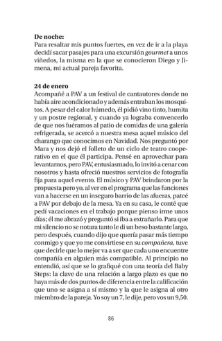 86
De noche:
Para resaltar mis puntos fuertes, en vez de ir a la playa
decidí sacar pasajes para una excursióngourmet a unos
viñedos, la misma en la que se conocieron Diego y Ji-
mena, mi actual pareja favorita.
24 de enero
Acompañé a PAV a un festival de cantautores donde no
habíaaireacondicionadoyademásentrabanlosmosqui-
tos. A pesar del calor húmedo, él pidió vino tinto, humita
y un postre regional, y cuando ya lograba convencerlo
de que nos fuéramos al patio de comidas de una galería
refrigerada, se acercó a nuestra mesa aquel músico del
charango que conocimos en Navidad. Nos preguntó por
Mara y nos dejó el folleto de un ciclo de teatro coope-
rativo en el que él participa. Pensé en aprovechar para
levantarnos,peroPAV,entusiasmado,loinvitóacenarcon
nosotros y hasta ofreció nuestros servicios de fotografía
fija para aquel evento. El músico y PAV brindaron por la
propuestaperoyo,alverenelprogramaquelasfunciones
van a hacerse en un inseguro barrio de las afueras, pateé
a PAV por debajo de la mesa. Ya en su casa, le conté que
pedí vacaciones en el trabajo porque pienso irme unos
días;élmeabrazóypreguntósiibaaextrañarlo.Paraque
misilencionosenotaratantolediunbesobastantelargo,
pero después, cuando dijo que quería pasar más tiempo
conmigo y que yo me convirtiese en sucompañera, tuve
quedecirlequelomejorvaaserquecadaunoencuentre
compañía en alguien más compatible. Al principio no
entendió, así que se lo grafiqué con una teoría del Baby
Steps: la clave de una relación a largo plazo es que no
hayamásdedospuntosdediferenciaentrelacalificación
que uno se asigna a sí mismo y la que le asigna al otro
miembrodelapareja.Yosoyun7,ledije,perovosun9,50.
 