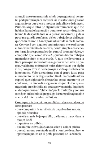 94
anunció que comenzaría la ronda de preguntas al geren-
te, pedí permiso para recorrer las instalaciones y sacar
algunas fotos que pienso mostrar en la clínica de imagen.
Primero saqué fotos de algunas herramientas que me
habían llamado la atención durante el recorrido guiado
(como la despalilladora o la prensa mecánica), y de a
poco me gané la confianza de los trabajadores del lugar
que comenzaron a hacer poses divertidas ante la cáma-
ra. Conversé con algunos operarios que me explicaron
el funcionamiento de la cava, desde simples coseche-
ros hasta los responsables del control bromatológico, y
comprobé que, como decía A., quienes hacen trabajos
manuales sufren menos estrés. Al rato me llevaron a la
finca para que sacara fotos a algunas variedades de pa-
rras, y al fin me mostraron hojas deformadas por algún
virus, hongo, exceso de riego o pesticida que retraté con
lente macro. Volví a reunirme con el grupo justo para
el momento de la degustación final. La coordinadora
explicó que siglos atrás chocar las copas era un rito de
confianza, un modo de asegurarse de que el vino, que se
mezclaría en el brindis, no estaba envenenado. Entonces
elviudopropusoun“chinchín”porlatradición,yconsus
ojos fijos en los míos agregó algo bastante desagradable
acerca del intercambio de fluidos.
Cosas que a A. y a mí nos resultaban desagradables de
otras parejas:
-que compartan la servilleta de papel en los asados
-apodos ridículos
-que él sea más bajo que ella, o ella muy parecida a la
madre de él
-toqueteos en público
-que miren televisión cuando salen a comer afuera
-que abran una cuenta de mail a nombre de ambos, o
aparezcan juntos en el perfil personal de Facebook
 