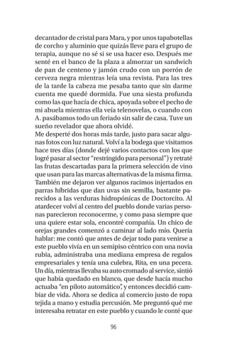 96
decantador de cristal para Mara, y por unos tapabotellas
de corcho y aluminio que quizás lleve para el grupo de
terapia, aunque no sé si se usa hacer eso. Después me
senté en el banco de la plaza a almorzar un sandwich
de pan de centeno y jamón crudo con un porrón de
cerveza negra mientras leía una revista. Para las tres
de la tarde la cabeza me pesaba tanto que sin darme
cuenta me quedé dormida. Fue una siesta profunda
como las que hacía de chica, apoyada sobre el pecho de
mi abuela mientras ella veía telenovelas, o cuando con
A. pasábamos todo un feriado sin salir de casa. Tuve un
sueño revelador que ahora olvidé.
Me desperté dos horas más tarde, justo para sacar algu-
nas fotos con luz natural. Volví a la bodega que visitamos
hace tres días (donde dejé varios contactos con los que
logrépasaralsector“restringidoparapersonal”)yretraté
las frutas descartadas para la primera selección de vino
que usan para las marcas alternativas de la misma firma.
También me dejaron ver algunos racimos injertados en
parras híbridas que dan uvas sin semilla, bastante pa-
recidos a las verduras hidropónicas de Doctorcito. Al
atardecer volví al centro del pueblo donde varias perso-
nas parecieron reconocerme, y como pasa siempre que
una quiere estar sola, encontré compañía. Un chico de
orejas grandes comenzó a caminar al lado mío. Quería
hablar: me contó que antes de dejar todo para venirse a
este pueblo vivía en un semipiso céntrico con una novia
rubia, administraba una mediana empresa de regalos
empresariales y tenía una culebra, Rita, en una pecera.
Undía,mientrasllevabasuautocromadoalservice,sintió
que había quedado en blanco, que desde hacía mucho
actuaba “en piloto automático”, y entonces decidió cam-
biar de vida. Ahora se dedica al comercio justo de ropa
tejida a mano y estudia percusión. Me preguntó qué me
interesaba retratar en este pueblo y cuando le conté que
 
