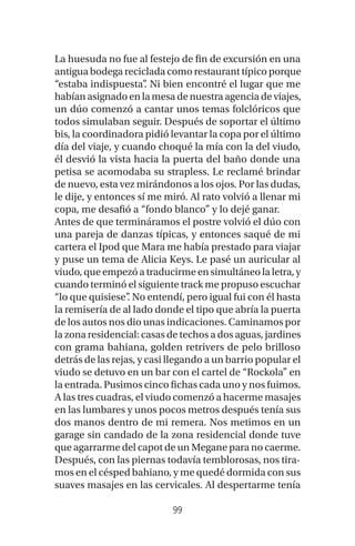 99
La huesuda no fue al festejo de fin de excursión en una
antigua bodega reciclada como restaurant típico porque
“estaba indispuesta”. Ni bien encontré el lugar que me
habían asignado en la mesa de nuestra agencia de viajes,
un dúo comenzó a cantar unos temas folclóricos que
todos simulaban seguir. Después de soportar el último
bis, la coordinadora pidió levantar la copa por el último
día del viaje, y cuando choqué la mía con la del viudo,
él desvió la vista hacia la puerta del baño donde una
petisa se acomodaba su strapless. Le reclamé brindar
de nuevo, esta vez mirándonos a los ojos. Por las dudas,
le dije, y entonces sí me miró. Al rato volvió a llenar mi
copa, me desafió a “fondo blanco” y lo dejé ganar.
Antes de que termináramos el postre volvió el dúo con
una pareja de danzas típicas, y entonces saqué de mi
cartera el Ipod que Mara me había prestado para viajar
y puse un tema de Alicia Keys. Le pasé un auricular al
viudo, que empezó a traducirme en simultáneo la letra, y
cuando terminó el siguiente track me propuso escuchar
“lo que quisiese”. No entendí, pero igual fui con él hasta
la remisería de al lado donde el tipo que abría la puerta
de los autos nos dio unas indicaciones. Caminamos por
la zona residencial: casas de techos a dos aguas, jardines
con grama bahiana, golden retrivers de pelo brilloso
detrás de las rejas, y casi llegando a un barrio popular el
viudo se detuvo en un bar con el cartel de “Rockola” en
la entrada. Pusimos cinco fichas cada uno y nos fuimos.
A las tres cuadras, el viudo comenzó a hacerme masajes
en las lumbares y unos pocos metros después tenía sus
dos manos dentro de mi remera. Nos metimos en un
garage sin candado de la zona residencial donde tuve
que agarrarme del capot de un Megane para no caerme.
Después, con las piernas todavía temblorosas, nos tira-
mos en el césped bahiano, y me quedé dormida con sus
suaves masajes en las cervicales. Al despertarme tenía
 