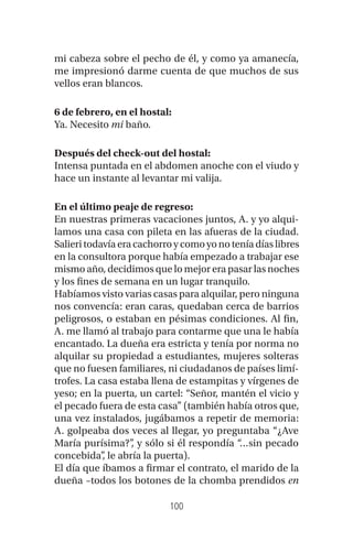 100
mi cabeza sobre el pecho de él, y como ya amanecía,
me impresionó darme cuenta de que muchos de sus
vellos eran blancos.
6 de febrero, en el hostal:
Ya. Necesito mi baño.
Después del check-out del hostal:
Intensa puntada en el abdomen anoche con el viudo y
hace un instante al levantar mi valija.
En el último peaje de regreso:
En nuestras primeras vacaciones juntos, A. y yo alqui-
lamos una casa con pileta en las afueras de la ciudad.
Salieritodavíaeracachorroycomo yonotenía días libres
en la consultora porque había empezado a trabajar ese
mismo año, decidimos que lo mejor era pasar las noches
y los fines de semana en un lugar tranquilo.
Habíamos visto varias casas para alquilar, pero ninguna
nos convencía: eran caras, quedaban cerca de barrios
peligrosos, o estaban en pésimas condiciones. Al fin,
A. me llamó al trabajo para contarme que una le había
encantado. La dueña era estricta y tenía por norma no
alquilar su propiedad a estudiantes, mujeres solteras
que no fuesen familiares, ni ciudadanos de países limí-
trofes. La casa estaba llena de estampitas y vírgenes de
yeso; en la puerta, un cartel: “Señor, mantén el vicio y
el pecado fuera de esta casa” (también había otros que,
una vez instalados, jugábamos a repetir de memoria:
A. golpeaba dos veces al llegar, yo preguntaba “¿Ave
María purísima?”, y sólo si él respondía “…sin pecado
concebida”, le abría la puerta).
El día que íbamos a firmar el contrato, el marido de la
dueña –todos los botones de la chomba prendidos en
 