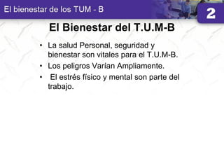 El Bienestar del T.U.M-B
• La salud Personal, seguridad y
bienestar son vitales para el T.U.M-B.
• Los peligros Varían Ampliamente.
• El estrés físico y mental son parte del
trabajo.
 