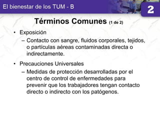 Términos Comunes (1 de 2)
• Exposición
– Contacto con sangre, fluidos corporales, tejidos,
o partículas aéreas contaminadas directa o
indirectamente.
• Precauciones Universales
– Medidas de protección desarrolladas por el
centro de control de enfermedades para
prevenir que los trabajadores tengan contacto
directo o indirecto con los patógenos.
 