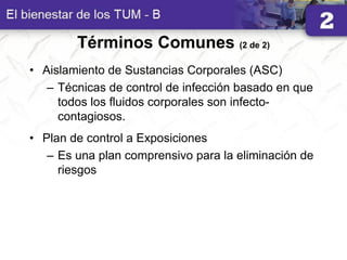 Términos Comunes (2 de 2)
• Aislamiento de Sustancias Corporales (ASC)
– Técnicas de control de infección basado en que
todos los fluidos corporales son infecto-
contagiosos.
• Plan de control a Exposiciones
– Es una plan comprensivo para la eliminación de
riesgos
 