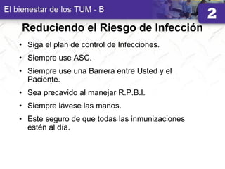 Reduciendo el Riesgo de Infección
• Siga el plan de control de Infecciones.
• Siempre use ASC.
• Siempre use una Barrera entre Usted y el
Paciente.
• Sea precavido al manejar R.P.B.I.
• Siempre lávese las manos.
• Este seguro de que todas las inmunizaciones
estén al día.
 