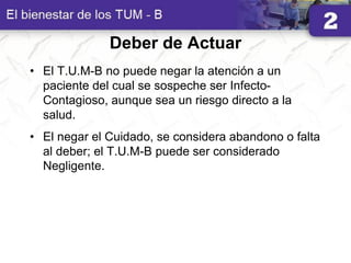 Deber de Actuar
• El T.U.M-B no puede negar la atención a un
paciente del cual se sospeche ser Infecto-
Contagioso, aunque sea un riesgo directo a la
salud.
• El negar el Cuidado, se considera abandono o falta
al deber; el T.U.M-B puede ser considerado
Negligente.
 