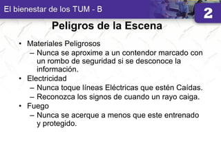 Peligros de la Escena
• Materiales Peligrosos
– Nunca se aproxime a un contendor marcado con
un rombo de seguridad si se desconoce la
información.
• Electricidad
– Nunca toque líneas Eléctricas que estén Caídas.
– Reconozca los signos de cuando un rayo caiga.
• Fuego
– Nunca se acerque a menos que este entrenado
y protegido.
 