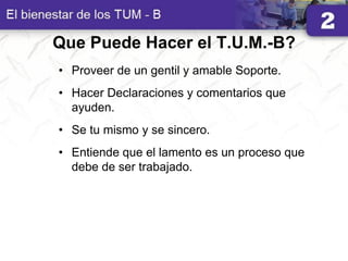 Que Puede Hacer el T.U.M.-B?
• Proveer de un gentil y amable Soporte.
• Hacer Declaraciones y comentarios que
ayuden.
• Se tu mismo y se sincero.
• Entiende que el lamento es un proceso que
debe de ser trabajado.
 
