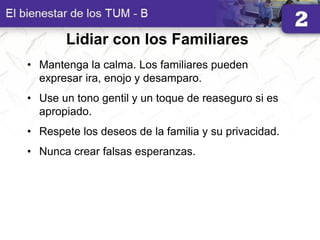 Lidiar con los Familiares
• Mantenga la calma. Los familiares pueden
expresar ira, enojo y desamparo.
• Use un tono gentil y un toque de reaseguro si es
apropiado.
• Respete los deseos de la familia y su privacidad.
• Nunca crear falsas esperanzas.
 
