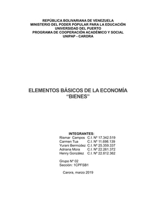 REPÚBLICA BOLIVARIANA DE VENEZUELA
MINISTERIO DEL PODER POPULAR PARA LA EDUCACIÓN
UNIVERSIDAD DEL PUERTO
PROGRAMA DE COOPERACIÓN ACADÉMICO Y SOCIAL
UNIPAP - CARORA
ELEMENTOS BÁSICOS DE LA ECONOMÍA
“BIENES”
INTEGRANTES:
Rismar Campos C.I. Nº 17.342.519
Carmen Tua C.I. Nº 11.698.139
Yurani Bermúdez C.I. Nº 25.359.337
Adriana Mora C.I. Nº 22.261.372
Henry González C.I. Nº 22.812.362
Grupo Nº 02
Sección: 1CPFSB1
Carora, marzo 2019
 