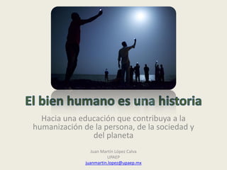 Hacia una educación que contribuya a la
humanización de la persona, de la sociedad y
del planeta
Juan Martín López Calva
UPAEP
juanmartin.lopez@upaep.mx
 