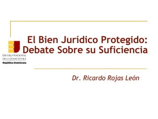 El Bien Jurídico Protegido: 
Debate Sobre su Suficiencia 
Dr. Ricardo Rojas León 
 