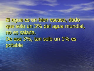 El agua es un bien escaso, dado que solo un 3% del agua mundial, no es salada. De ese 3%, tan solo un 1% es potable