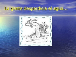 La gente desperdicia el agua...