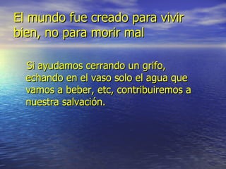 El mundo fue creado para vivir bien, no para morir mal Si ayudamos cerrando un grifo, echando en el vaso solo el agua que vamos a beber, etc, contribuiremos a nuestra salvación.