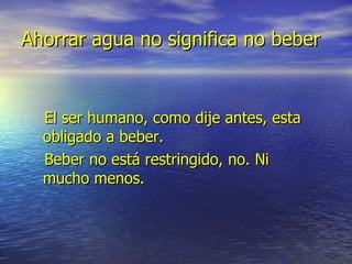 Ahorrar agua no significa no beber El ser humano, como dije antes, esta obligado a beber. Beber no está restringido, no. Ni mucho menos.