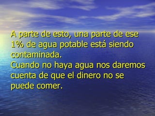 A parte de esto, una parte de ese 1% de agua potable está siendo contaminada. Cuando no haya agua nos daremos cuenta de que el dinero no se puede comer.