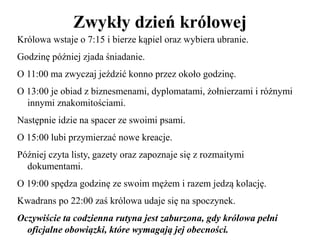 Zwykły dzień królowej
Królowa wstaje o 7:15 i bierze kąpiel oraz wybiera ubranie.
Godzinę później zjada śniadanie.
O 11:00 ma zwyczaj jeździć konno przez około godzinę.
O 13:00 je obiad z biznesmenami, dyplomatami, żołnierzami i różnymi
innymi znakomitościami.
Następnie idzie na spacer ze swoimi psami.
O 15:00 lubi przymierzać nowe kreacje.
Później czyta listy, gazety oraz zapoznaje się z rozmaitymi
dokumentami.
O 19:00 spędza godzinę ze swoim mężem i razem jedzą kolację.
Kwadrans po 22:00 zaś królowa udaje się na spoczynek.
Oczywiście ta codzienna rutyna jest zaburzona, gdy królowa pełni
oficjalne obowiązki, które wymagają jej obecności.
 