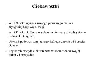 Ciekawostki
● W 1976 roku wysłała swojego pierwszego maila z
brytyjskiej bazy wojskowej.
● W 1997 roku, królowa uruchomiła pierwszą oficjalną stronę
Pałacu Buckingham.
● Używa i-podów,w tym jednego, którego dostała od Baracka
Obamy.
● Regularnie wysyła elektroniczne wiadomości do swojej
rodziny i przyjaciół.
 