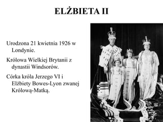 Urodzona 21 kwietnia 1926 w
Londynie.
Królowa Wielkiej Brytanii z
dynastii Windsorów.
Córka króla Jerzego VI i
Elżbiety Bowes-Lyon zwanej
Królową-Matką.
ELŻBIETA II
 