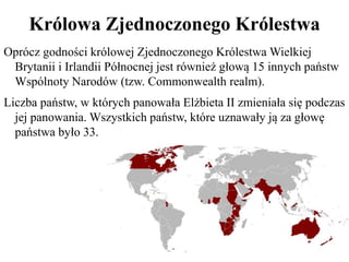 Królowa Zjednoczonego Królestwa
Oprócz godności królowej Zjednoczonego Królestwa Wielkiej
Brytanii i Irlandii Północnej jest również głową 15 innych państw
Wspólnoty Narodów (tzw. Commonwealth realm).
Liczba państw, w których panowała Elżbieta II zmieniała się podczas
jej panowania. Wszystkich państw, które uznawały ją za głowę
państwa było 33.
 