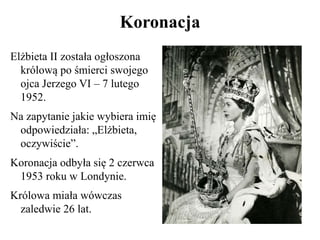 Koronacja
Elżbieta II została ogłoszona
królową po śmierci swojego
ojca Jerzego VI – 7 lutego
1952.
Na zapytanie jakie wybiera imię
odpowiedziała: „Elżbieta,
oczywiście”.
Koronacja odbyła się 2 czerwca
1953 roku w Londynie.
Królowa miała wówczas
zaledwie 26 lat.
 