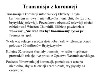 Transmisja z koronacji
Transmisja z koronacji młodziutkiej Elżbiety II była
kamieniem milowym nie tylko dla monarchii, ale też dla…
brytyjskiej telewizji. Początkowo obecność telewizji chciał
zablokować Winston Churchill. Elżbieta powiedziała
wówczas: „Nie rząd ma być koronowany, tylko ja”.
Premier ustąpił.
W efekcie relację z uroczystości obejrzała w telewizji ponad
połowa z 36 milionów Brytyjczyków.
Kolejne 32 procent słuchały transmisji w radiu – spikerzy
prowadzili relację live prosto z Opactwa Westminsterskiego.
Podczas filmowania jej koronacji, pomalowała usta na
niebiesko, aby w telewizji czarno-białej wyglądały na
czerwone.
 