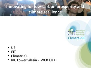 Innovating for low-carbon prosperity and
            climate resilience




•   UE
•   EIT
•   Climate KIC
•   RIC Lower Silesia - WCB EIT+
                                           1
                                           1
 