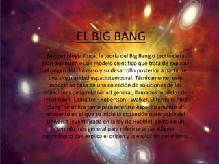 EL BIG BANG
  En cosmología física, la teoría del Big Bang o teoría de la
gran explosión es un modelo científico que trata de explicar
 el origen del Universo y su desarrollo posterior a partir de
   una singularidad espaciotemporal. Técnicamente, este
    modelo se basa en una colección de soluciones de las
 ecuaciones de la relatividad general, llamados modelos de
 Friedmann- Lemaître - Robertson - Walker. El término "Big
   Bang" se utiliza tanto para referirse específicamente al
  momento en el que se inició la expansión observable del
  Universo (cuantificada en la ley de Hubble), como en un
       sentido más general para referirse al paradigma
cosmológico que explica el origen y la evolución del mismo.
 