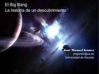 El Big Bang
La historia de un descubrimiento




                                                             José Manuel Gómez
                                                                   jmgomez@ua.es
                                                             Universidad de Alicante



José M. Gómez - El Big Bang: Historia de un descubrimiento                     1 de 15
 