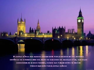 El estilo gótico fue elegido finalmente por la necesidad del imperio británico de diferenciarse del resto de naciones en aquellos días, que ellos consideraban menos fuertes, donde sus parlamentos se regían principalmente por el estilo clásico 