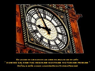 En la base de cada una de las caras del reloj se lee en latín: “   DOMINE SALVAM FAC REGINAM NOSTRAM VICTORIAM PRIMAM  ”  (Señor, mantén a salvo a nuestra Reina Victoria Primera) 