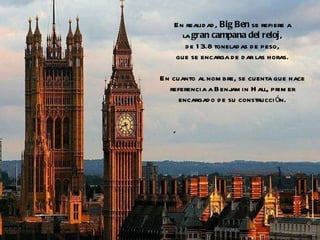 En realidad,  Big Ben  se refiere a la  gran campana del reloj , de 13.8 toneladas de peso, que se encarga de dar las horas. En cuanto al nombre, se cuenta que hace referencia a Benjamin Hall, primer encargado de su construcción. 