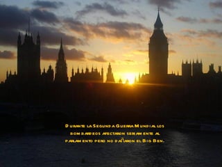 D urante la Segund a Guerra M und ial los
  bom bard eos afectaron seriam ente al
parlam ento pero no d añaron el Big Ben.
 