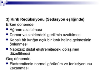 3) Kırık Redüksiyonu (Sedasyon eşliğinde)
Erken dönemde
 Ağrının azaltılması
 Damar ve sinirlerdeki gerilimin azaltılması
 Kapalı bir kırığın açık bir kırık haline gelmesinin
  önlenmesi
 Nabızsız distal ekstremitedeki dolaşımın
  düzeltilmesi
Geç dönemde
 Ekstremitenin normal görünüm ve fonksiyonunu
  kazanması
 