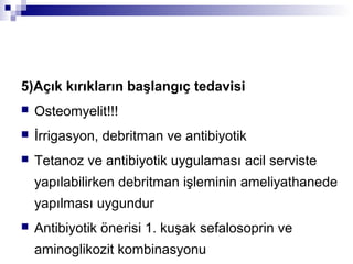 5)Açık kırıkların başlangıç tedavisi
   Osteomyelit!!!
   İrrigasyon, debritman ve antibiyotik
   Tetanoz ve antibiyotik uygulaması acil serviste
    yapılabilirken debritman işleminin ameliyathanede
    yapılması uygundur
   Antibiyotik önerisi 1. kuşak sefalosoprin ve
    aminoglikozit kombinasyonu
 