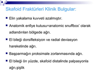 Skafoid Fraktürleri Klinik Bulgular:
   Elin yakalama kuvveti azalmıştır.
   Anatomik enfiye kutusu=anatomic snuffbox’ olarak
    adlandırılan bölgede ağrı.
   El bileği dorsifleksiyon ve radial deviasyon
    hareketinde ağrı.
   Başparmağın proksimale zorlanmasında ağrı.
   El bileği ön yüzde, skafoid distalinde palpasyonla
    ağrı,şişlik
 