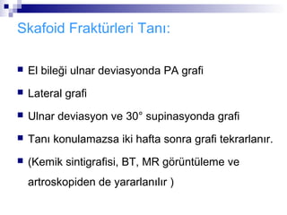 Skafoid Fraktürleri Tanı:

   El bileği ulnar deviasyonda PA grafi
   Lateral grafi
   Ulnar deviasyon ve 30° supinasyonda grafi
   Tanı konulamazsa iki hafta sonra grafi tekrarlanır.
   (Kemik sintigrafisi, BT, MR görüntüleme ve
    artroskopiden de yararlanılır )
 