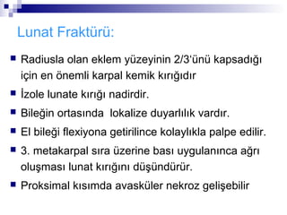Lunat Fraktürü:
   Radiusla olan eklem yüzeyinin 2/3‘ünü kapsadığı
    için en önemli karpal kemik kırığıdır
   İzole lunate kırığı nadirdir.
   Bileğin ortasında lokalize duyarlılık vardır.
   El bileği flexiyona getirilince kolaylıkla palpe edilir.
   3. metakarpal sıra üzerine bası uygulanınca ağrı
    oluşması lunat kırığını düşündürür.
   Proksimal kısımda avasküler nekroz gelişebilir
 