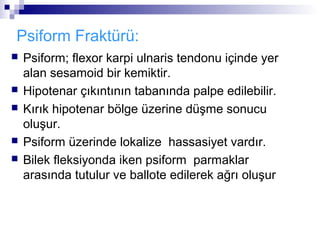 Psiform Fraktürü:
   Psiform; flexor karpi ulnaris tendonu içinde yer
    alan sesamoid bir kemiktir.
   Hipotenar çıkıntının tabanında palpe edilebilir.
   Kırık hipotenar bölge üzerine düşme sonucu
    oluşur.
   Psiform üzerinde lokalize hassasiyet vardır.
   Bilek fleksiyonda iken psiform parmaklar
    arasında tutulur ve ballote edilerek ağrı oluşur
 