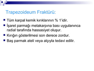 Trapezoideum Fraktürü:
   Tüm karpal kemik kırıklarının % 1’idir.
   İşaret parmağı metakarpına bası uygulanınca
    radial tarafında hassasiyet oluşur.
   Kırığın gösterilmesi son derece zordur.
   Baş parmak ateli veya alçıyla tedavi edilir.
 
