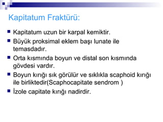 Kapitatum Fraktürü:
   Kapitatum uzun bir karpal kemiktir.
   Büyük proksimal eklem başı lunate ile
    temasdadır.
   Orta kısmında boyun ve distal son kısmında
    gövdesi vardır.
   Boyun kırığı sık görülür ve sıklıkla scaphoid kırığı
    ile birliktedir(Scaphocapitate sendrom )
   İzole capitate kırığı nadirdir.
 