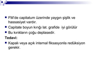  FM’de capitatum üzerinde yaygın şişlik ve
  hassasiyet vardır.
 Capitate boyun kırığı lat. grafide iyi görülür
 Bu kırıkların çoğu deplasedir.

Tedavi:
 Kapalı veya açık internal fiksasyonla redüksiyon
  gerekir.
 